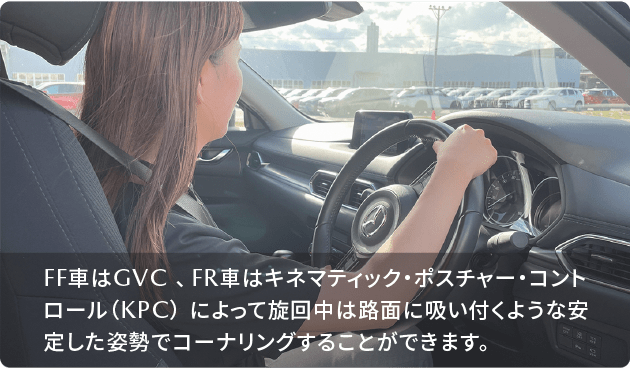 FF車はGVC 、FR車はキネマティック・ポスチャー・コントロール（KPC） によって旋回中は路面に吸い付くような安定した姿勢でコーナリングすることができます。